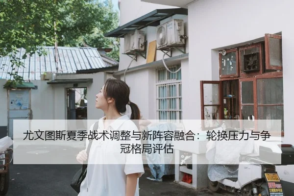 尤文图斯夏季战术调整与新阵容融合：轮换压力与争冠格局评估